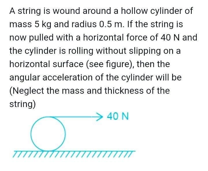 A string is wound around a hollow cylinder of
mass 5 kg and radius 0.5 m. If the string is
now pulled with a horizontal force of 40 N and
the cylinder is rolling without slipping on a
horizontal surface (see figure), then the
angular acceleration of the cylinder will be
(Neglect the mass and thickness of the
string)
>40 N
