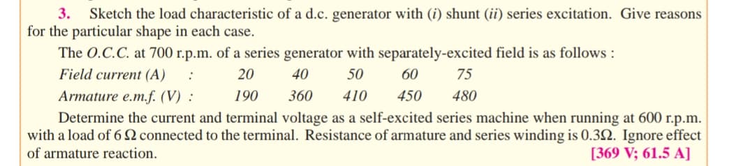 3.
Sketch the load characteristic of a d.c. generator with (i) shunt (ii) series excitation. Give reasons
for the particular shape in each case.
The O.C.C. at 700 r.p.m. of a series generator with separately-excited field is as follows :
Field current (A)
20
40
50
60
75
Armature e.m.f. (V) :
190
360
410
450
480
Determine the current and terminal voltage as a self-excited series machine when running at 600 r.p.m.
with a load of 6 2 connected to the terminal. Resistance of armature and series winding is 0.32. Ignore effect
[369 V; 61.5 A]
of armature reaction.
