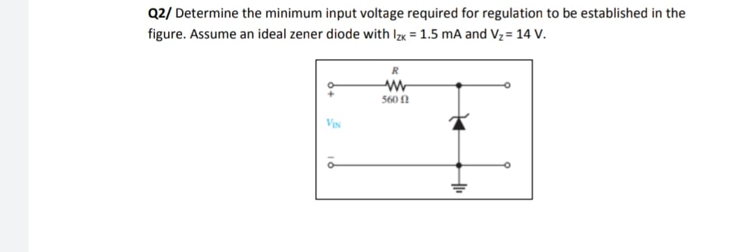Q2/ Determine the minimum input voltage required for regulation to be established in the
figure. Assume an ideal zener diode with IzK = 1.5 mA and Vz= 14 V.
R
560 N
VIN

