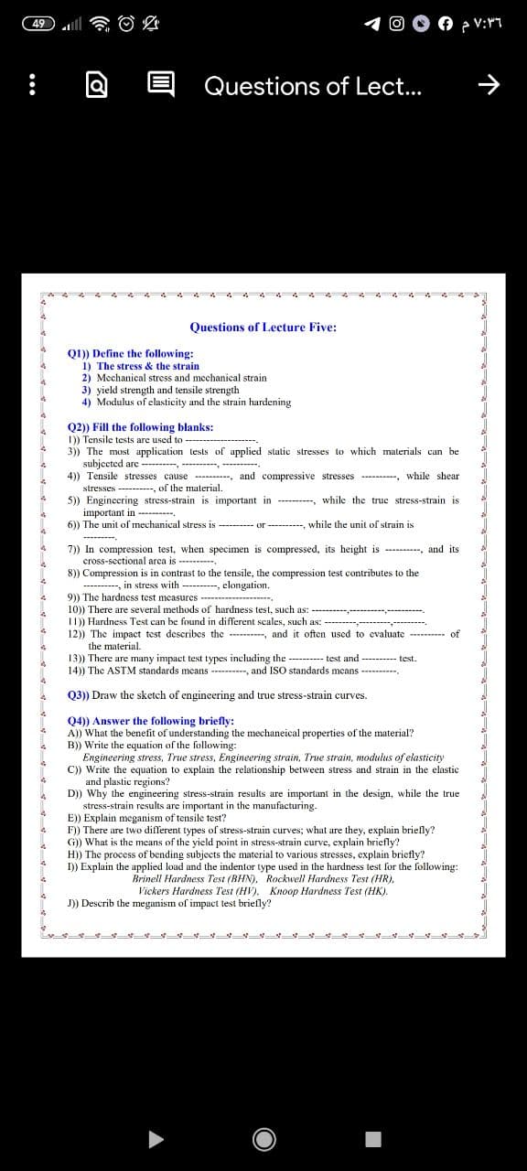 49
Questions of Lect...
Questions of Lecture Five:
01) Define the following:
1) The stress & the strain
2) Mechanical stress and mechanical strain
3) yield strength and tensile strength
4) Modulus of elasticity and the strain hardening
Q2)) Fill the following blanks:
1)) Tensile tests are used to
3)) The must application tests of applied static stresses to which muterials can be
subjected are ---------- ------, --------.
4)) Tensile stresses cause ----------,
stresses -----, of the material.
5)) Engincering stress-strain is important in -----
important in ------.
6)) The unit of mechanical stress is ---------- or ----------, while the unit of strain is
and compressive stresses -----, while shear
---, while the truc stress-strain is
---------.
7)) In compression test, when specimen is compressed, its height is ---------, and its
cross-sectional arca is ------.
8)) Compression is in contrast to the tensile, the compression test contributes to the
---------- in stress with ---------, elongation.
9)) The hardness test measures ---------
10)) There are several methods of hardness test, such as:
11)) Hardness Test can be found in different scales, such as:
12)) The impact test describes the ---------, and it often used to evaluate ------- of
------------------------.
---------------- -
the material.
13)) There are many impact test types including the --------- test and ---------- test.
14)) The ASTM standards means ----------, and ISO standards means ----------.
Q3)) Draw the sketch of engineering and true stress-strain curves.
Q4) Answer the following briefly:
A)) What the benefit of understanding the mechaneical properties of the material?
B)) Write the equation of the following:
Engineering stress, True stress, Engineering strain, True strain, modulus of elasticity
C)) Write the equation to explain the relationship between stress and strain in the elastic
and plastic regions?
D)) Why the engineering stress-strain results are important in the design, while the true
stress-strain results are important in the manufacturing.
E)) Explain meganism of tensile test?
F)) There are two different types of stress-strain curves; what are they, explain briefly?
G)) What is the means of the yield point in stress-strain curve, explain briefly?
H)) The process of bending subjects the material to various stresses, explain briefly?
I)) Explain the applied load and the indentor type used in the hardness test for the following:
Brinell Hardness Test (BHN), Rockwell Hardness Test (HR).
Vickers Hardness Test (HV). Knoop Hardness Test (HK).
J)) Describ the meganism of impact test briefly?
『 -ー一 マー一一一一一一
