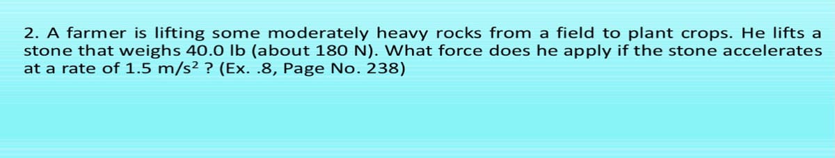 2. A farmer is lifting some moderately heavy rocks from a field to plant crops. He lifts a
stone that weighs 40.0 lb (about 180 N). What force does he apply if the stone accelerates
at a rate of 1.5 m/s² ? (Ex. .8, Page No. 238)
