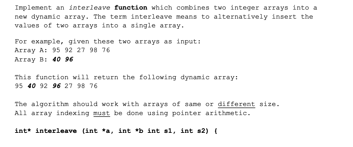 Implement an interleave function which combines two integer arrays into a
new dynamic array. The term interleave means to alternatively insert the
values of two arrays into a single array.
For example, given these two arrays as input:
Array A: 95 92 27 98 76
Array B: 40 96
This function will return the following dynamic array:
95 40 92 96 27 98 76
The algorithm should work with arrays of same or different size.
All array indexing must be done using pointer arithmetic.
int* interleave (int *a, int *b int s1, int s2) {
