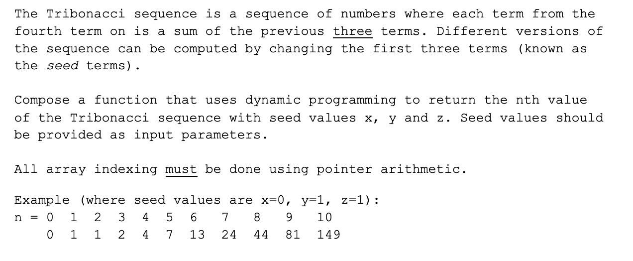 The Tribonacci sequence is a sequence of numbers where each term from the
fourth term on is a sum of the previous three terms. Different versions of
the sequence can be computed by changing the first three terms (known as
the seed terms).
Compose a function that uses dynamic programming to return the nth value
of the Tribonacci sequence with seed values x, y and z. Seed values should
be provided as input parameters.
All array indexing must be done using pointer arithmetic.
Example (where seed values are x=0, y=1, z=1):
n = 0
4
8.
9.
10
2
4
13
24
44
81
149
