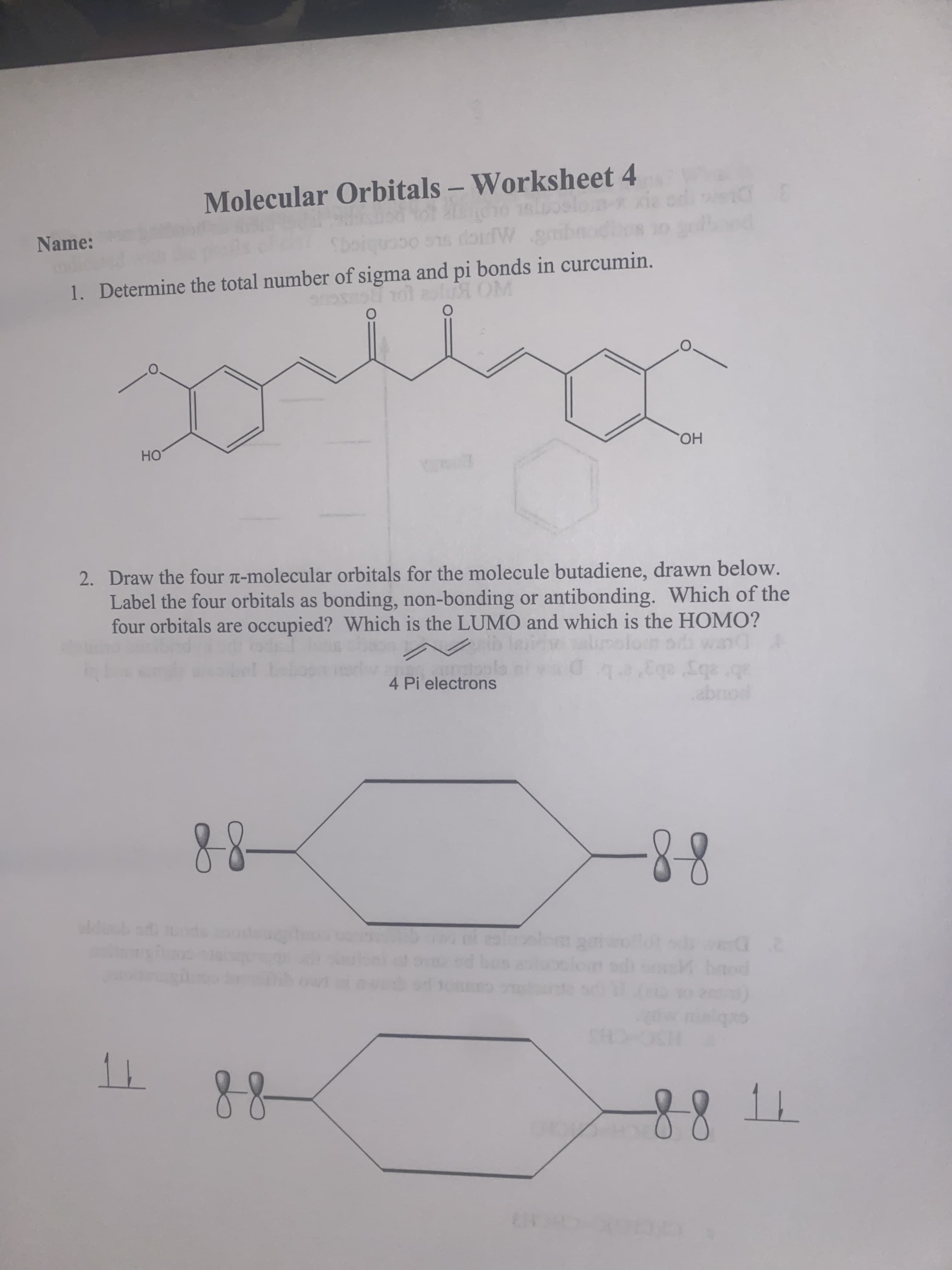 Name:
Molecular Orbitals – Worksheet 4
1. Determine the total number of sigma and pi bonds in curcumin.
UL OLD
HO
2. Draw the four -molecular orbitals for the molecule butadiene, drawn below.
но.
Label the four orbitals as bonding, non-bonding or antibonding. Which of the
four orbitals are occupied? Which is the LUMO and which is the HOMO?
4 Pi electrons
ai wand
ab sby' ebg'eL
pouqe
88
88-
D-
88
SC CHS
88

