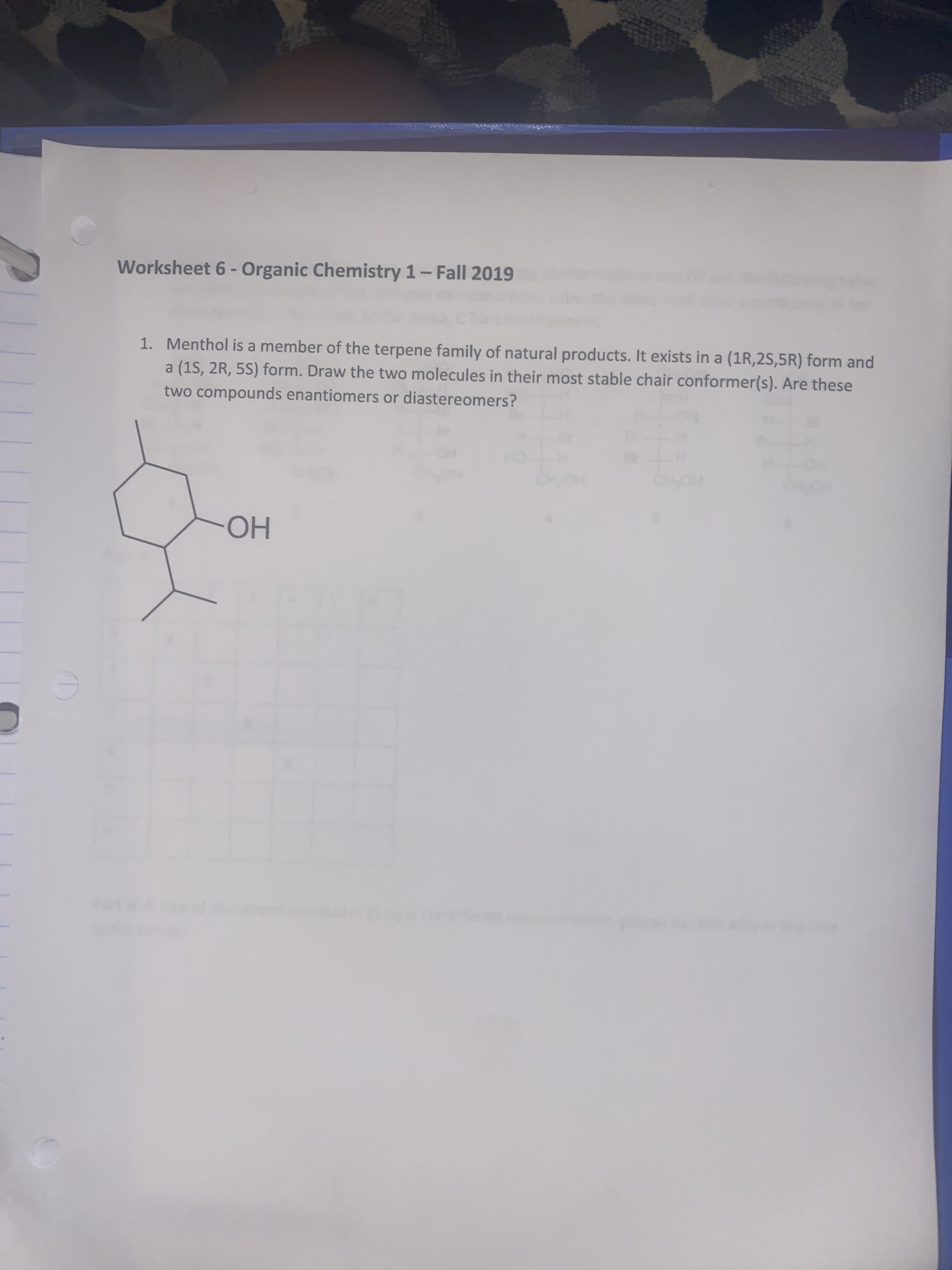 Worksheet 6- Organic Chemistry 1-Fall 2019
1. Menthol is a member of the terpene family of natural products. It exists in a (1R,2S,5R) form and
a (1S, 2R, 5S) form. Draw the two molecules in their most stable chair conformer(s). Are these
two compounds enantiomers or diastereomers?
HOHO
Но
