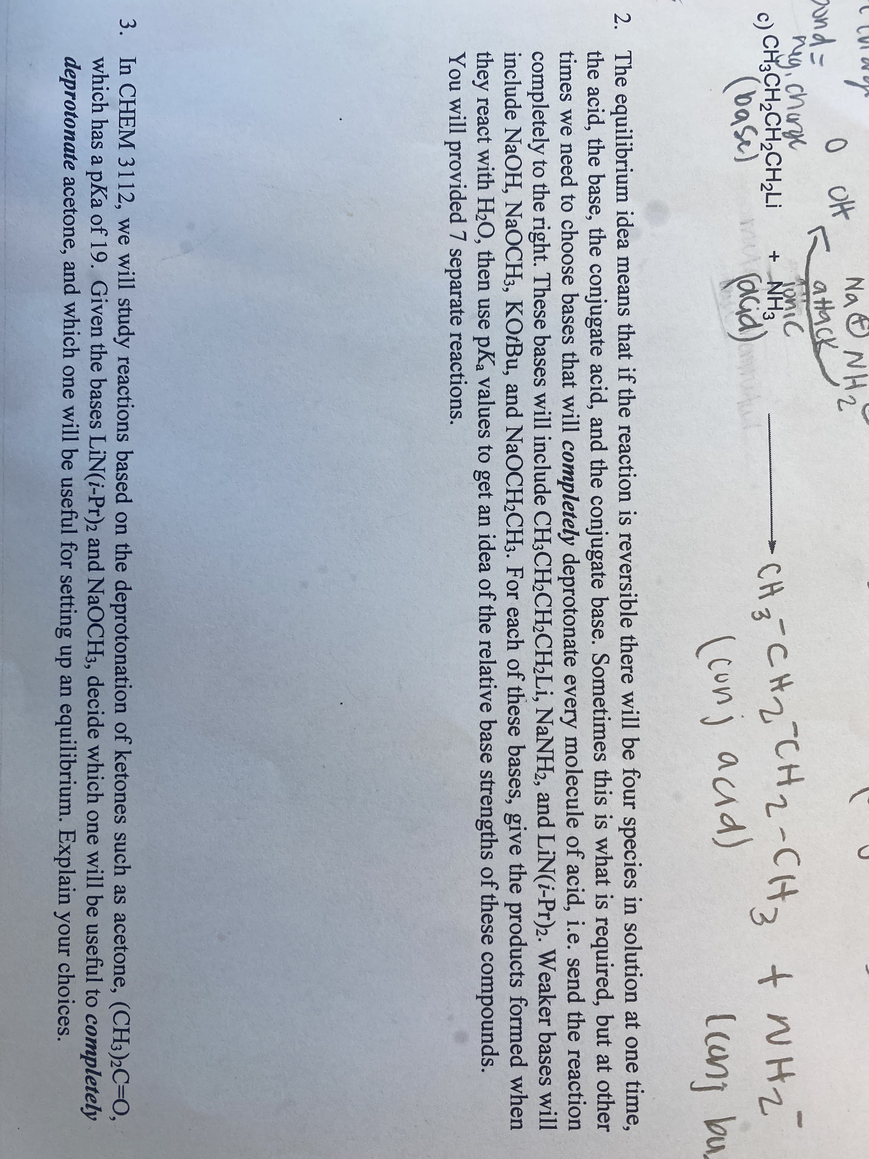 aund=
ney, churge
Na O NH2
attack
Tonic
c) CH3CH2CH2CH,Li + NH3
(acid
CH 3 CH2 CH2-CHz t WH2
(Conj acud)
(base)
(ca bu
2. The equilibrium idea means that if the reaction is reversible there will be four species in solution at one time,
the acid, the base, the conjugate acid, and the conjugate base. Sometimes this is what is required, but at other
times we need to choose bases that will completely deprotonate every molecule of acid, i.e. send the reaction
completely to the right. These bases will include CH3CH,CH2CH;Li, NaNH2, and LiN(i-Pr)2. Weaker bases will
include NaOH, NAOCH3, KOtBu, and NaOCH2CH3. For each of these bases, give the products formed when
they react with H2O, then use pKa values to get an idea of the relative base strengths of these compounds.
You will provided 7 separate reactions.
3. In CHEM 3112, we will study reactions based on the deprotonation of ketones such as acetone, (CH3)2C=0,
which has a pKa of 19. Given the bases LiN(i-Pr)2 and NaOCH3, decide which one will be useful to completely
deprotonate acetone, and which one will be useful for setting up an equilibrium. Explain your choices.
