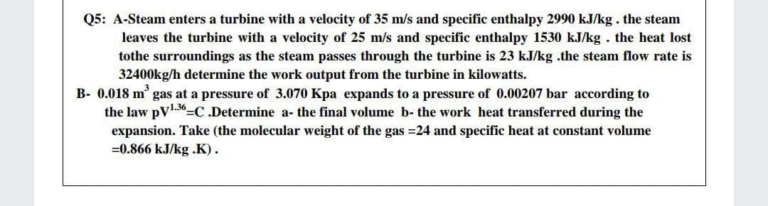 Q5: A-Steam enters a turbine with a velocity of 35 m/s and specific enthalpy 2990 kJ/kg. the steam
leaves the turbine with a velocity of 25 m/s and specific enthalpy 1530 kJ/kg. the heat lost
tothe surroundings as the steam passes through the turbine is 23 kJ/kg .the steam flow rate is
32400kg/h determine the work output from the turbine in kilowatts.
B- 0.018 m' gas at a pressure of 3.070 Kpa expands to a pressure of 0.00207 bar according to
the law pV1.30=C.Determine a- the final volume b- the work heat transferred during the
expansion. Take (the molecular weight of the gas =24 and specific heat at constant volume
=0.866 kJ/kg .K).
