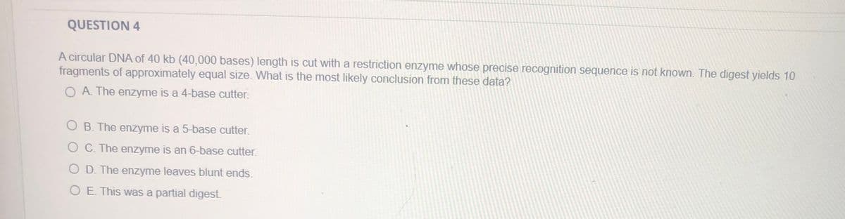 QUESTION 4
A circular DNA of 40 kb (40,000 bases) length is cut with a restriction enzyme whose precise recognition sequence is not known. The digest yields 10
fragments of approximately equal size. What is the most likely conclusion from these data?
O A The enzyme is a 4-base cutter.
O B. The enzyme is a 5-base cutter.
O C. The enzyme is an 6-base cutter.
O D. The enzyme leaves blunt ends.
O E. This was a partial digest.
