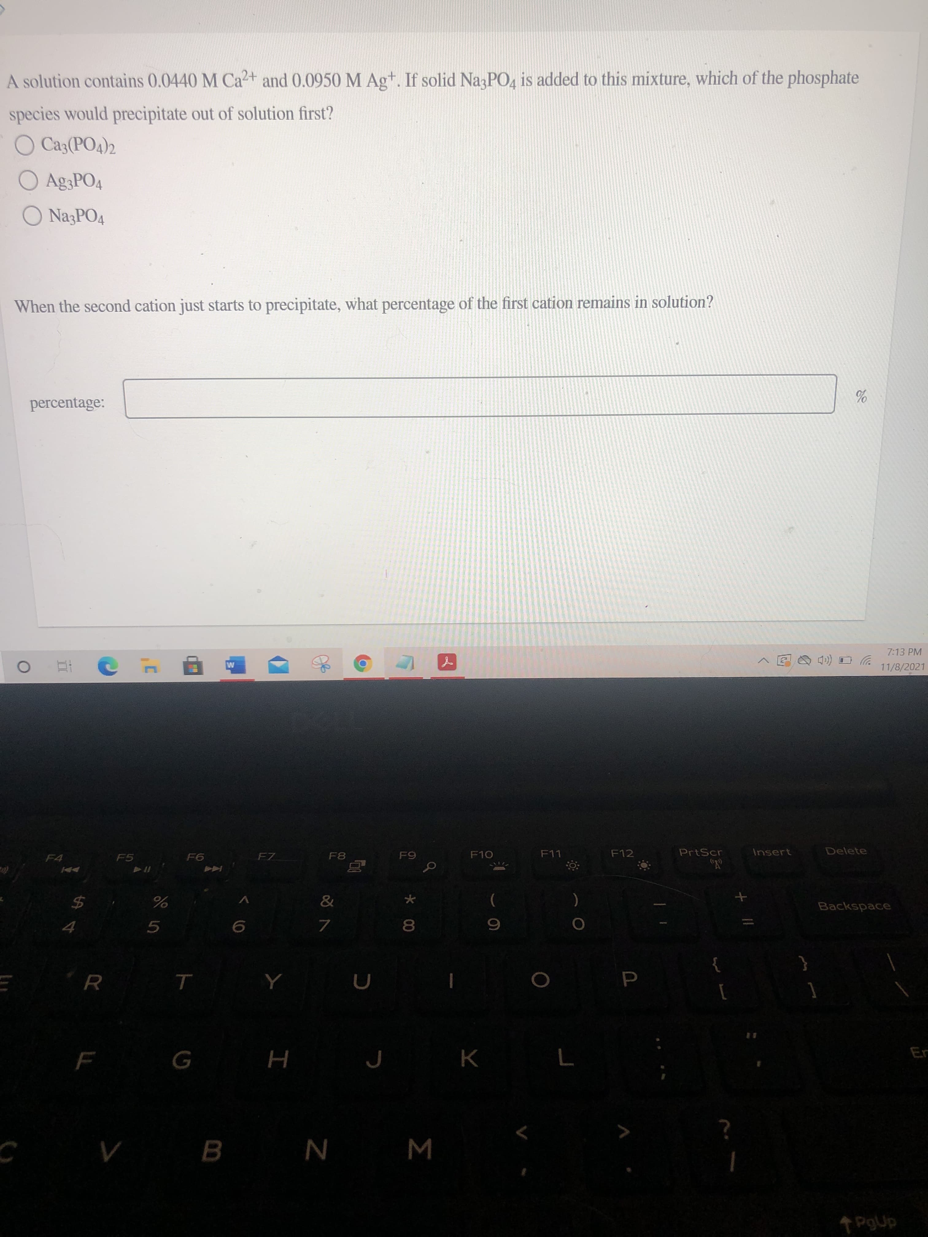 A solution contains 0.0440 M Ca2+ and 0.0950 M Ag+. If solid NagPO, is added to this mixture, which of the phosphate
species would precipitate out of solution first?
O Ca3(PO4)2
O Ag3PO4
O NazPO4
When the second cation just starts to precipitate, what percentage of the first cation remains in solution?
percentage:
7:13 PM
11/8/2021
F4
F7
F8
F10
F11
F12
PrtScr
Insert
Delete
F5
6
Backspace
$4
7.
8.
5.
K
Er
н
B.
W N
PgUp
