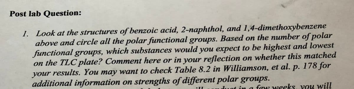 Post lab Question:
1. Look at the structures of benzoic acid, 2-naphthol, and 1,4-dimethoxybenzene
above and circle all the polar functional groups. Based on the number of polar
functional groups, which substances would you expect to be highest and lowest
on the TLC plate? Comment here or in your reflection on whether this matched
your results. You may want to check Table 8.2 in Williamson, et al. p. 178 for
additional information on strengths of different polar groups.
uduat in a few weeks, vou will
•11
