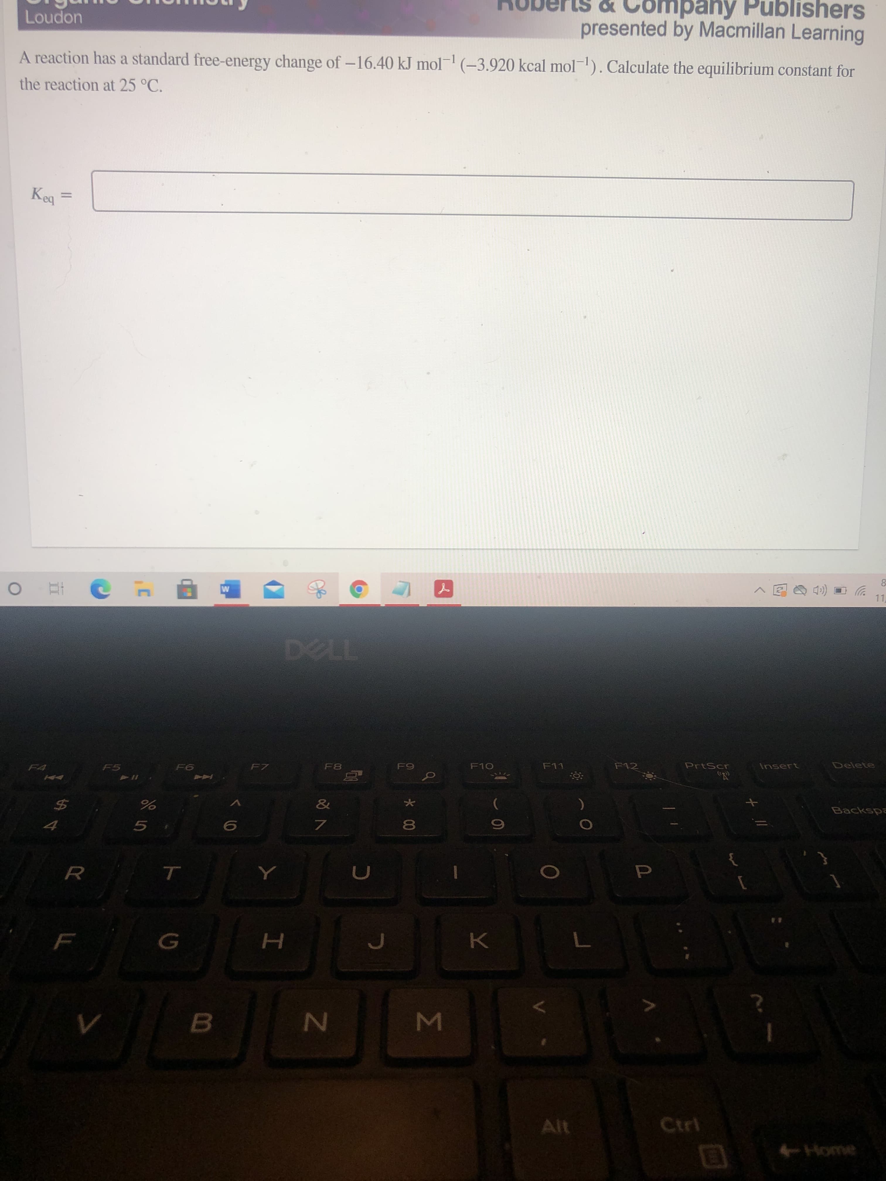 Σ
*00
ト0
ompany Publishers
presented by Macmillan Learning
uopno
A reaction has a standard free-energy change of -16.40 kJ mol- (-3.920 kcal mol-). Calculate the equilibrium constant for
the reaction at 25 °C.
%3D
ba
11
F10
F12
PrtScr
Insert
Delete
F7
F8
F11
F5
&
Backspa
%24
5.
R.
B.
Alt
Ctri
Home
