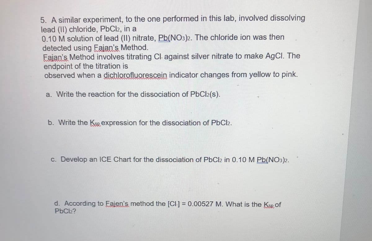 5. A similar experiment, to the one performed in this lab, involved dissolving
lead (II) chloride, PbCl2, in a
0.10 M solution of lead (II) nitrate, Pb(NO3)2. The chloride ion was then
detected using Fajan's Method.
Fajan's Method involves titrating Cl- against silver nitrate to make AgCl. The
endpoint of the titration is
observed when a dichlorofluorescein indicator changes from yellow to pink.
a. Write the reaction for the dissociation of PbCl2(s).
b. Write the Ksp expression for the dissociation of PbCl2.
c. Develop an ICE Chart for the dissociation of PbCl2 in 0.10 M Pb(NO3)2.
d. According to Fajen's method the [CI-] = 0.00527 M. What is the Ksp of
PbCl2?

