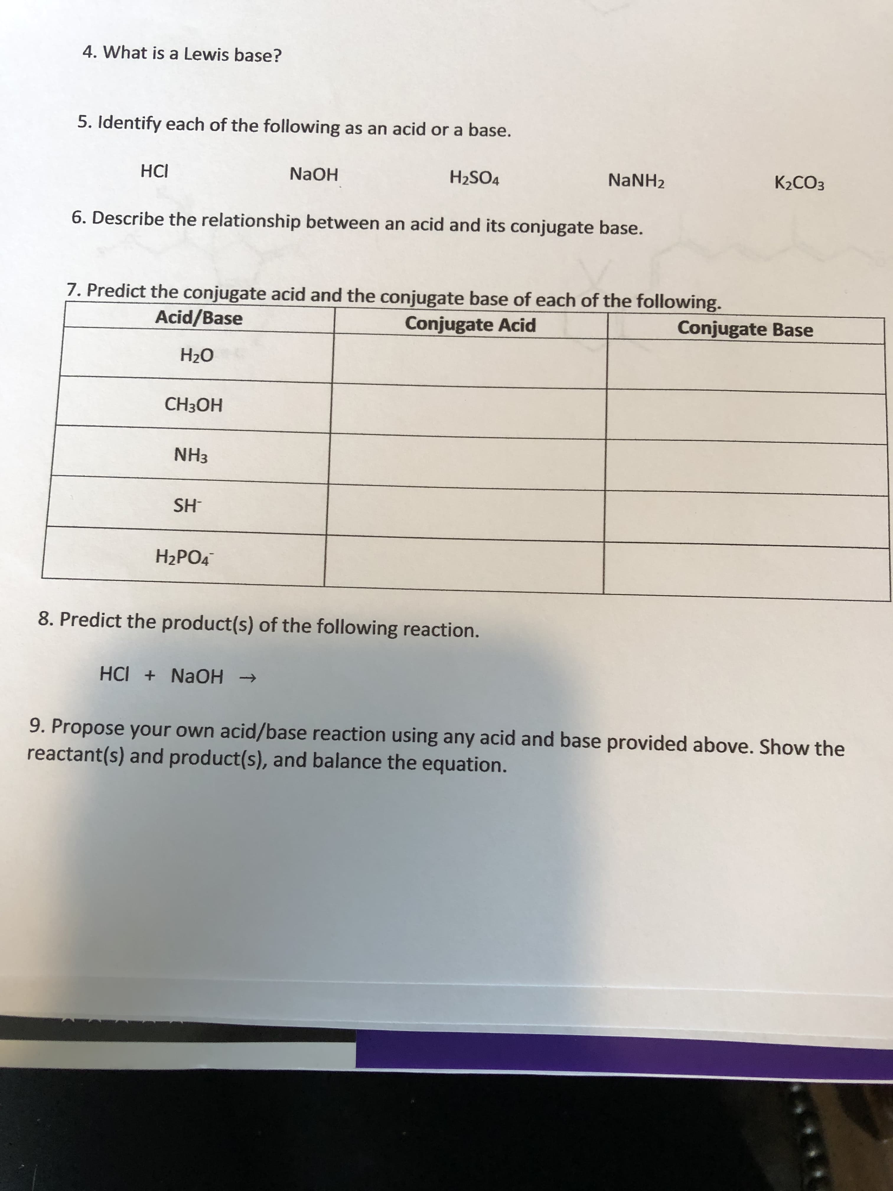 4. What is a Lewis base?
5. Identify each of the following as an acid or a base.
HCI
H2SO4
NaNH2
K2CO3
6. Describe the relationship between an acid and its conjugate base.
7. Predict the conjugate acid and the conjugate base of each of the following.
Acid/Base
Conjugate Acid
Conjugate Base
HOEH
NH3
HS
H2PO4
8. Predict the product(s) of the following reaction.
HCI + NAOH >
9. Propose your own acid/base reaction using any acid and base provided above. Show the
reactant(s) and product(s), and balance the equation.
