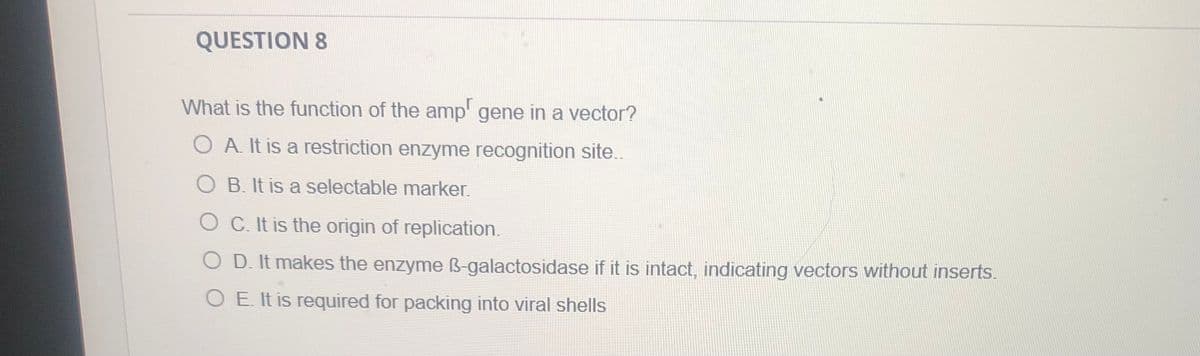 QUESTION 8
What is the function of the amp' gene in a vector?
A. It is a restriction enzyme recognition site..
B. It is a selectable marker.
O C. It is the origin of replication.
O D. It makes the enzyme ß-galactosidase if it is intact, indicating vectors without inserts.
O E. It is required for packing into viral shells
