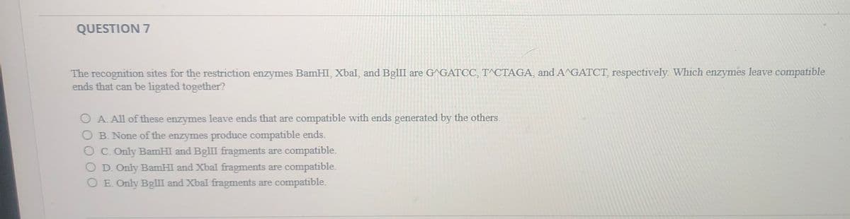 QUESTION 7
The recognition sites for the restriction enzymes BamHI, Xbal, and BglII are G^GATCC, T^CTAGA, and A^GATCT, respectively. Which enzymes leave compatible
ends that can be ligated together?
O A. All of these enzymes leave ends that are compatible with ends generated by the others.
O B. None of the enzymes produce compatible ends.
C. Only BamHI and BglII fragments are compatible.
O D. Only BamHI and Xbal fragments are compatible.
O E. Only BglII and Xbal fragments are compatible.
