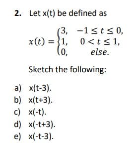 2. Let x(t) be defined as
(3, -1<t<0,
0 <t<1,
(o,
x(t) = }1,
else.
Sketch the following:
a) x(t-3).
b) x(t+3).
c) x(-t).
d) x(-t+3).
e) x(-t-3).
