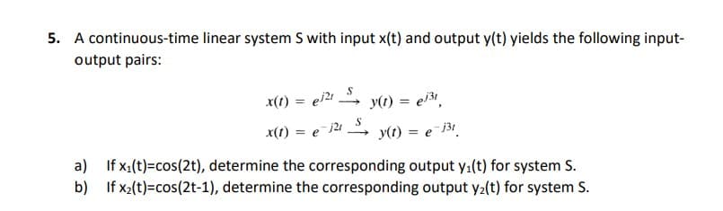 5. A continuous-time linear system S with input x(t) and output y(t) yields the following input-
output pairs:
x(1) = ei2i
y(1) = el3,
x(1) = e-j21
y(1) = e-13!.
a)
If x.(t)=cos(2t), determine the corresponding output y1(t) for system S.
b) If x2(t)=cos(2t-1), determine the corresponding output y2(t) for system S.
