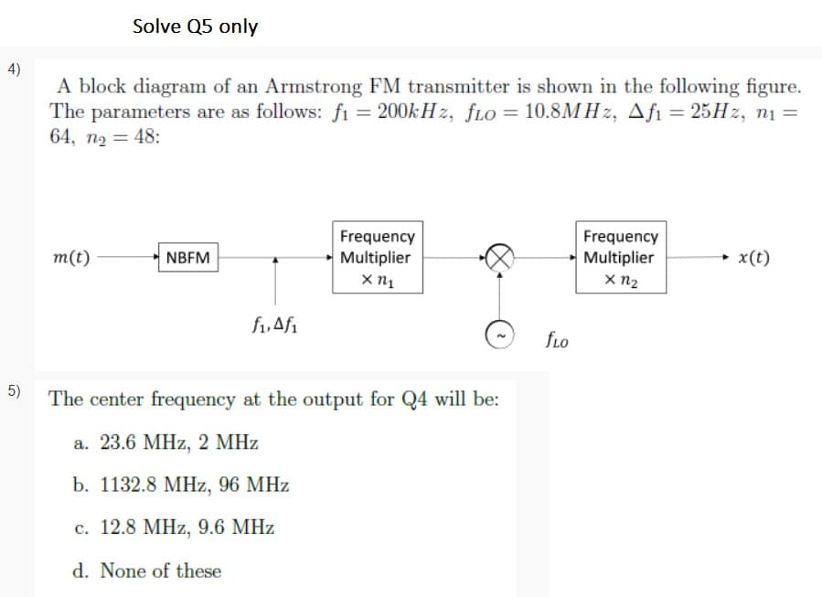 Solve Q5 only
4)
A block diagram of an Armstrong FM transmitter is shown in the following figure.
The parameters are as follows: fi = 200k H z, fLo = 10.8MHZ, Afi = 25HZ, n1 =
64, n2 = 48:
Frequency
Multiplier
Frequency
Multiplier
x n2
m(t)
NBFM
→ x(t)
f,Af1
fLo
5)
The center frequency at the output for Q4 will be:
а. 23.6 МHz, 2 MHz
b. 1132.8 MHz, 96 MHz
c. 12.8 MHz, 9.6 MHz
d. None of these

