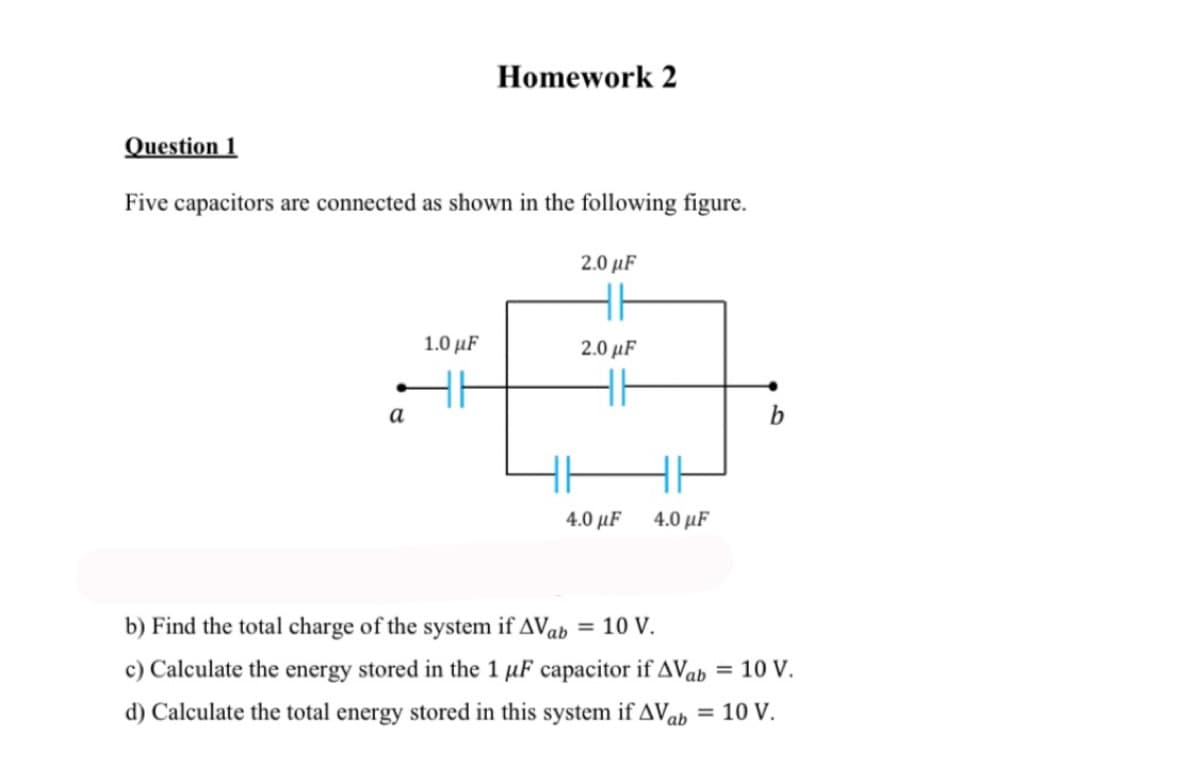 Homework 2
Question 1
Five capacitors are connected as shown in the following figure.
2.0 µF
1.0 μF
2.0 µF
a
b
4.0 μF
4.0 μF
b) Find the total charge of the system if AVab = 10 V.
c) Calculate the energy stored in the 1 µF capacitor if AVab
= 10 V.
d) Calculate the total energy stored in this system if AVab = 10 V.
%3D
