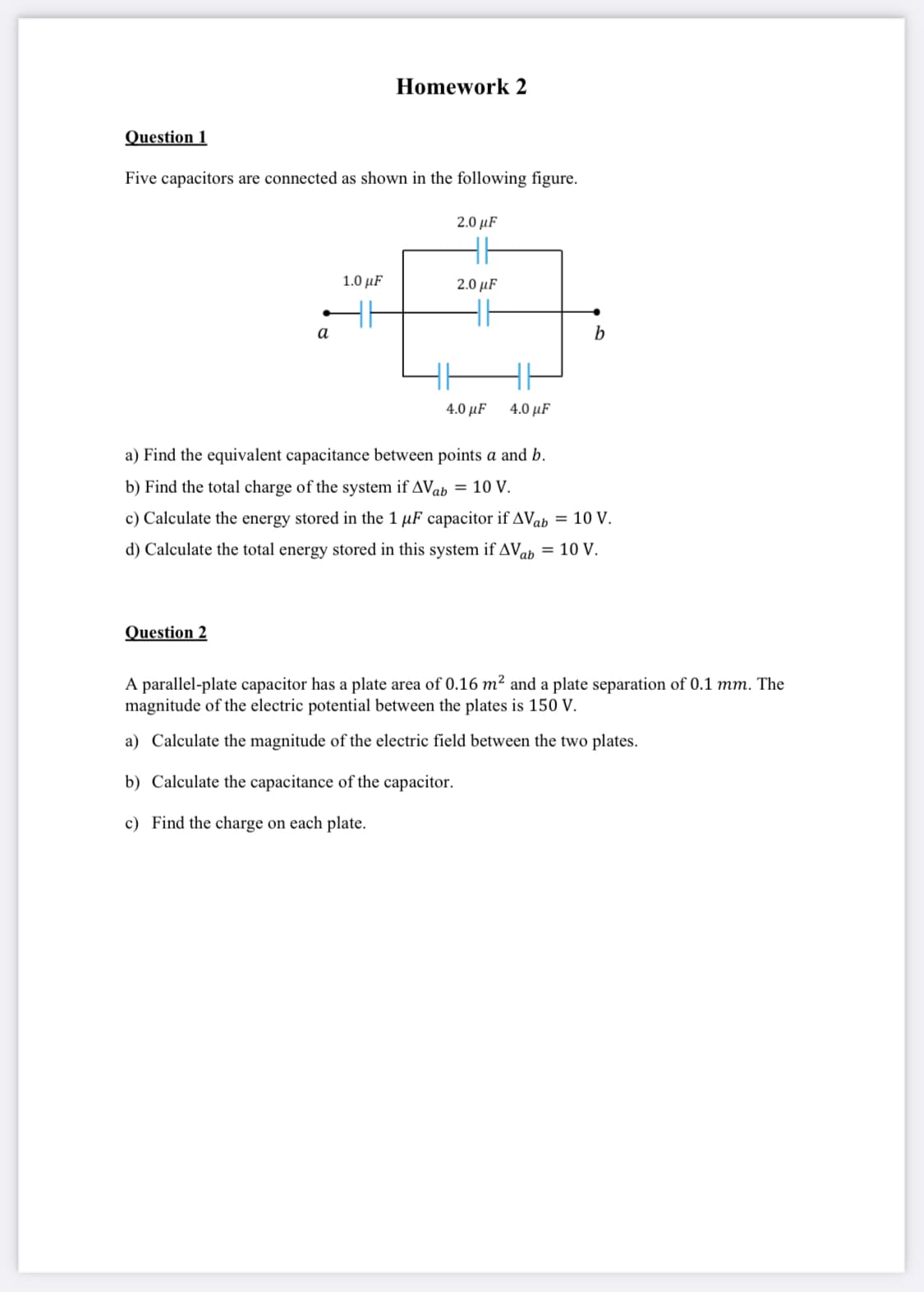 Homework 2
Question 1
Five capacitors are connected as shown in the following figure.
2.0 µF
1.0 µF
2.0 µF
a
b
4.0 μF
4.0 μF
a) Find the equivalent capacitance between points a and b.
b) Find the total charge of the system if AVab = 10 V.
c) Calculate the energy stored in the 1 µF capacitor if AVab = 10 V.
d) Calculate the total energy stored in this system if AVoh = 10 V.
Question 2
A parallel-plate capacitor has a plate area of 0.16 m² and a plate separation of 0.1 mm. The
magnitude of the electric potential between the plates is 150 V.
a) Calculate the magnitude of the electric field between the two plates.
b) Calculate the capacitance of the capacitor.
c) Find the charge on each plate.
