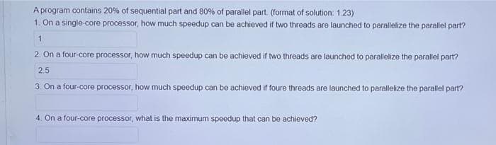 A program contains 20% of sequential part and 80% of parallel part. (format of solution: 1.23)
1. On a single-core processor, how much speedup can be achieved if two threads are launched to parallelize the parallel part?
2. On a four-core processor, how much speedup can be achieved if two threads are launched to parallelize the parallel part?
2.5
3. On a four-core processor, how much speedup can be achieved if foure threads are launched to parallelize the parallel part?
4. On a four-core processor, what is the maximum speedup that can be achieved?
