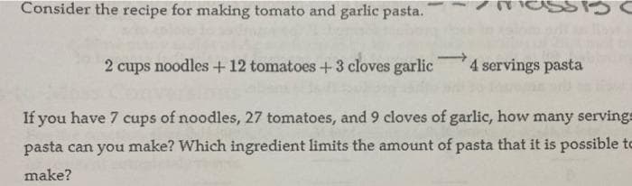Consider the recipe for making tomato and garlic pasta.
2 cups noodles +12 tomatoes +3 cloves garlic
4 servings pasta
If you have 7 cups of noodles, 27 tomatoes, and 9 cloves of garlic, how many servings
pasta can you make? Which ingredient limits the amount of pasta that it is possible to
make?
