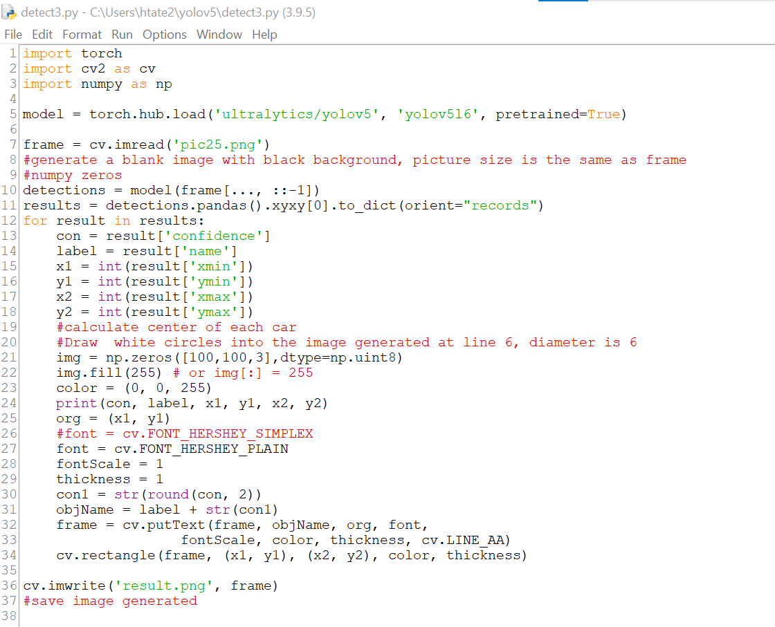 detect3.py - C:\Users\htate2\yolov5\detect3.py (3.9.5)
File Edit Format Run Options Window Help
1 import torch
2 import cv2 as CV
3 import numpy as np
4
5 model = torch.hub.load('ultralytics/yolov5', 'yolov516', pretrained=True)
7 frame = cv.imread('pic25.png')
8 #generate a blank image with black background, picture size is the same as frame
9 #numpy zeros
10 detections = model (frame [..., ::-1])
11 results = detections.pandas ().xyxy [0].to_dict (orient="records")
12 for result in results:
13
con result ['confidence']
14
label
result ['name']
15
x1 = int (result['xmin'])
16
yl = int (result['ymin'])
int (result ['xmax'])
17
x2
18
y2 = int (result ['ymax'])
19
#calculate center of each car
20
#Draw white circles into the image generated at line 6, diameter is 6
img = np.zeros([100, 100,3],dtype=np.uint8)
21
22
img.fill (255) # or img [:] = 255
23
color= (0, 0, 255)
24
print (con, label, xl, yl, x2, y2)
org (x1, yl)
25
26
#font = cv. FONT HERSHEY SIMPLEX
font = cv. FONT HERSHEY PLAIN
27
28
fontScale = 1
29
thickness = 1
30
con1= str (round (con, 2))
31
obj Name = label + str (con1)
32
frame = cv.putText (frame, objName, org, font,
33
fontScale, color, thickness, cv.LINE_AA)
34
cv. rectangle (frame, (x1, yl), (x2, y2), color, thickness)
35
36
frame)
cv.imwrite('result.png',
37 #save image generated
38