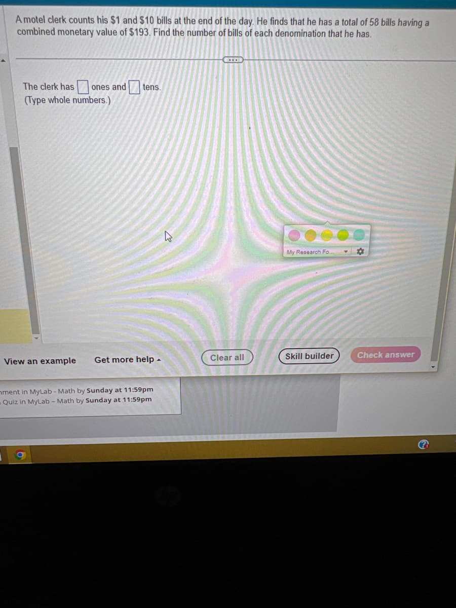 A motel clerk counts his $1 and $10 bills at the end of the day. He finds that he has a total of 58 bills having a
combined monetary value of $193. Find the number of bills of each denomination that he has.
The clerk has ones and t
(Type whole numbers.)
tens.
View an example Get more help.
nment in MyLab - Math by Sunday at 11:59pm
Quiz in MyLab - Math by Sunday at 11:59pm
OD
Clear all
My Research Fo..
Skill builder
Check answer
?