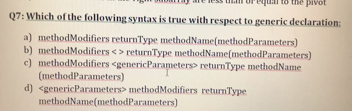 tổ the pivot
Q7: Which of the following syntax is true with respect to generic declaration:
a) methodModifiers returnType methodName(methodParameters)
b) methodModifiers < > returnType methodName(methodParameters)
c) methodModifiers <genericParameters> returnType methodName
(methodParameters)
d) <genericParameters> methodModifiers returnType
methodName(methodParameters)
