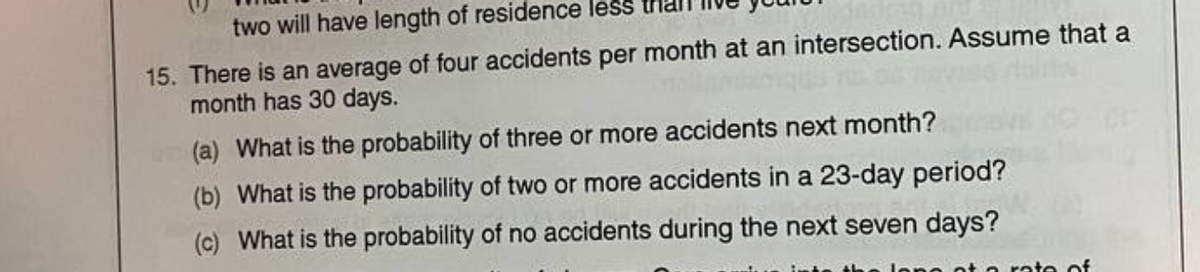 two will have length of residence less
15. There is an average of four accidents per month at an intersection. Assume that a
month has 30 days.
(a) What is the probability of three or more accidents next month?
(b) What is the probability of two or more accidents in a 23-day period?
(c) What is the probability of no accidents during the next seven days?
ate of