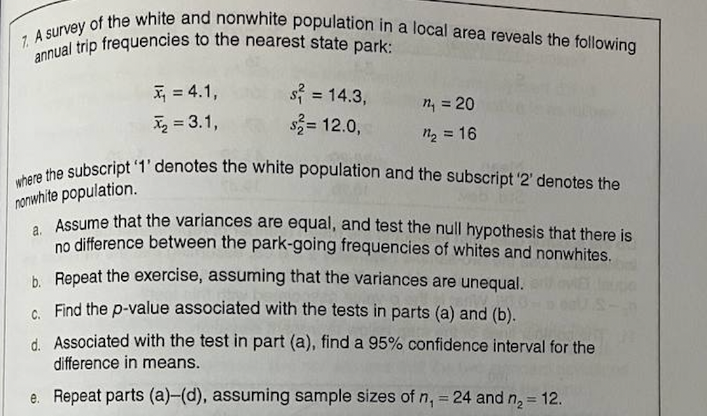 7. A survey of the white and nonwhite population in a local area reveals the following
annual trip frequencies to the nearest state park:
= 4.1,
x₂ = 3.1,
s² = 14.3,
$2= 12.0,
n₁ = 20
n₂
= 16
where the subscript '1' denotes the white population and the subscript '2' denotes the
nonwhite population.
a. Assume that the variances are equal, and test the null hypothesis that there is
no difference between the park-going frequencies of whites and nonwhites.
b. Repeat the exercise, assuming that the variances are unequal.
C. Find the p-value associated with the tests in parts (a) and (b).
d. Associated with the test in part (a), find a 95% confidence interval for the
difference in means.
e. Repeat parts (a)-(d), assuming sample sizes of n₁ = 24 and n₂ = 12.