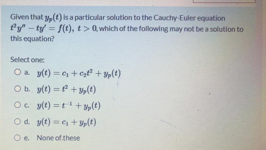 Given that y,(t) is a particular solution to the Cauchy-Euler equation
ty"-ty' f(t), t> 0, which of the following may not be a solution to
this equation?
%3D
Select one:
O a. y(t) = C1 + czt + Yp(t)
O b. y(t) = t +Yp(t)
O c. y(t) =t + yp(t)
%3D
O d. y(t) = C1+ Yp(t)
O e. None of.these
