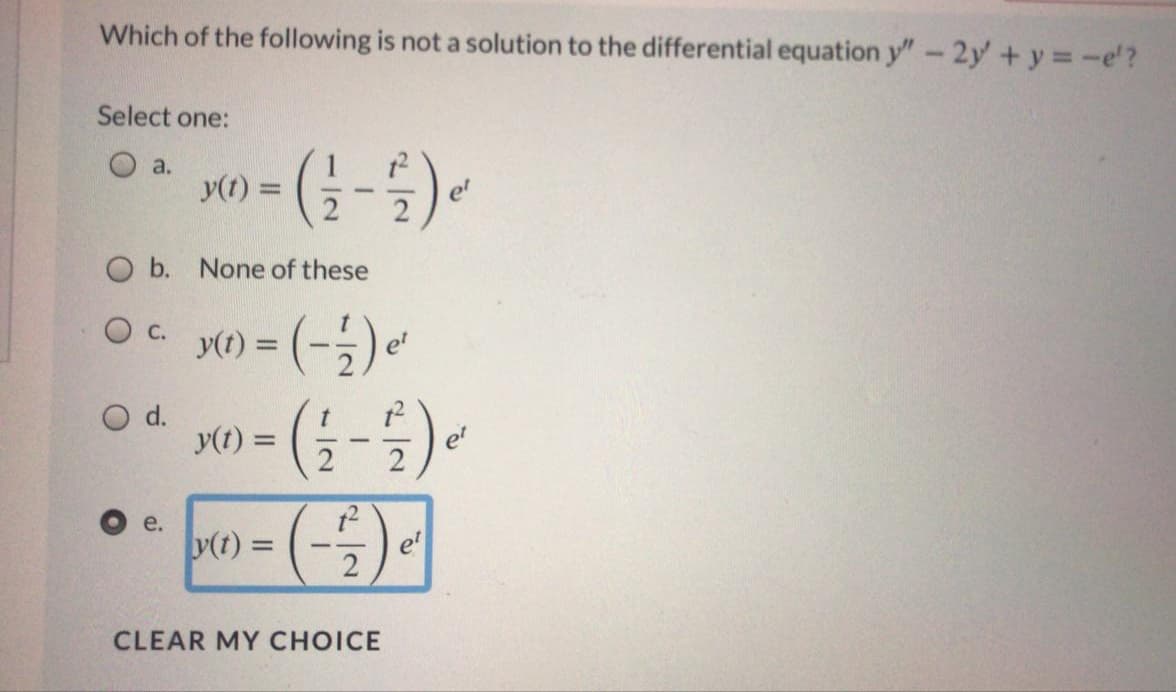 Which of the following is not a solution to the differential equation y" - 2y +y -e'?
Select one:
O a.
y(t) =
%3D
et
O b. None of these
O c.
y(t) =
e'
O d.
y(t) =
%3D
|
2
2
e.
y(t) =
e'
-
CLEAR MY CHOICE
