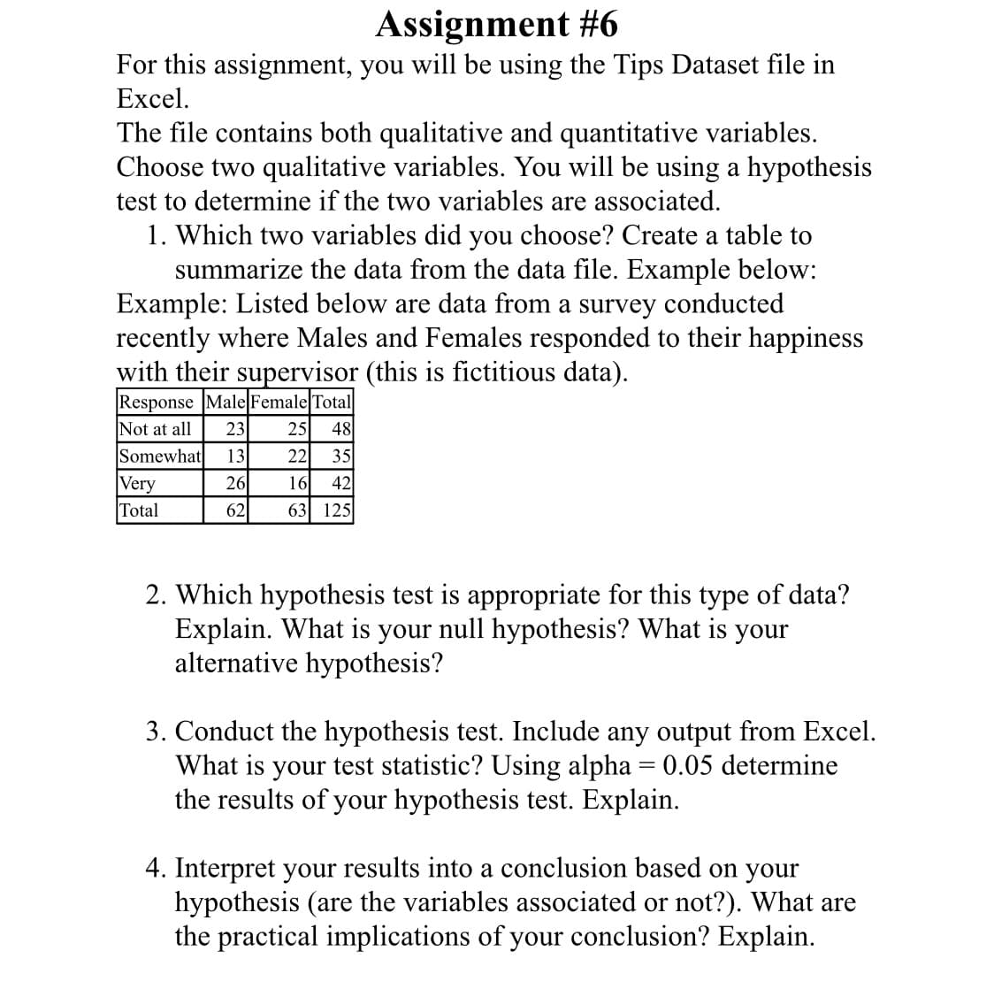 Assignment #6
For this assignment, you will be using the Tips Dataset file in
Excel.
The file contains both qualitative and quantitative variables.
Choose two qualitative variables. You will be using a hypothesis
test to determine if the two variables are associated.
1. Which two variables did you choose? Create a table to
summarize the data from the data file. Example below:
Example: Listed below are data from a survey conducted
recently where Males and Females responded to their happiness
with their supervisor (this is fictitious data).
Response Male Female Total
Not at all
23
25
48
Somewhat
13
22
35
Very
Total
26
16
42
62
63 125
2. Which hypothesis test is appropriate for this type of data?
Explain. What is your null hypothesis? What is your
alternative hypothesis?
3. Conduct the hypothesis test. Include any output from Excel.
What is your test statistic? Using alpha = 0.05 determine
the results of your hypothesis test. Explain.
4. Interpret your results into a conclusion based on your
hypothesis (are the variables associated or not?). What are
the practical implications of your conclusion? Explain.
