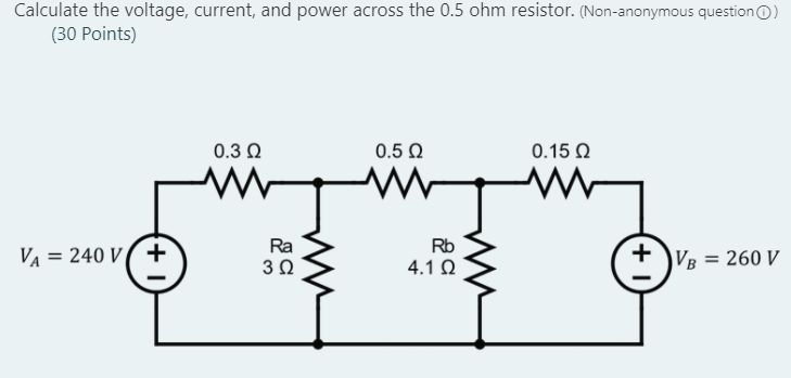 Calculate the voltage, current, and power across the 0.5 ohm resistor. (Non-anonymous question()
(30 Points)
VA = 240 V +
0.3 Ω
www
Ra
3 Ω
0.5 Ω
Rb
4.1 Ω
0.15 Ω
+1
VB
= 260 V