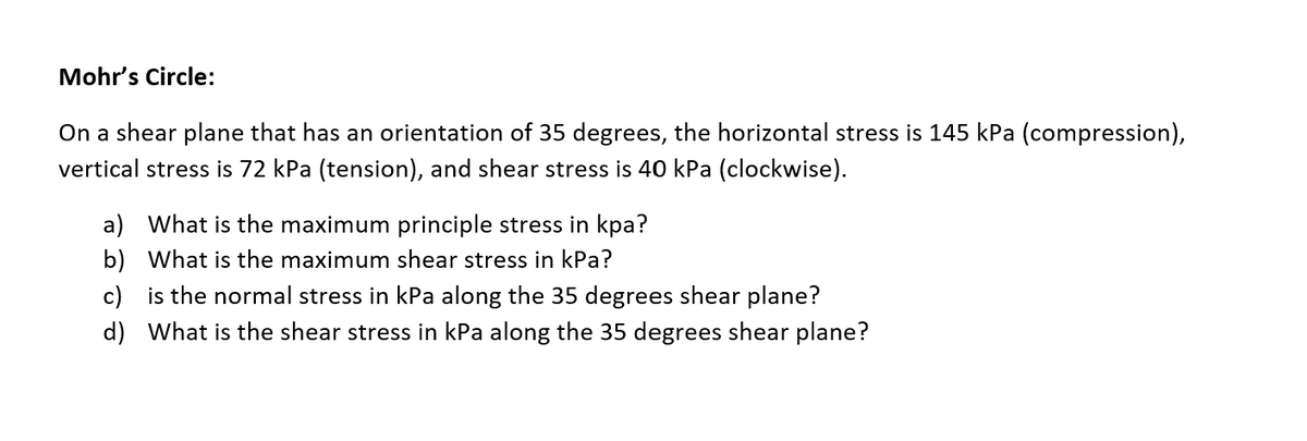 Mohr's Circle:
On a shear plane that has an orientation of 35 degrees, the horizontal stress is 145 kPa (compression),
vertical stress is 72 kPa (tension), and shear stress is 40 kPa (clockwise).
a) What is the maximum principle stress in kpa?
b) What is the maximum shear stress in kPa?
c) is the normal stress in kPa along the 35 degrees shear plane?
d) What is the shear stress in kPa along the 35 degrees shear plane?
