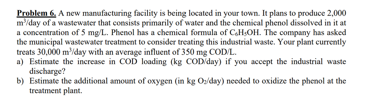Problem 6. A new manufacturing facility is being located in your town. It plans to produce 2,000
m³/day of a wastewater that consists primarily of water and the chemical phenol dissolved in it at
a concentration of 5 mg/L. Phenol has a chemical formula of C,H5OH. The company has asked
the municipal wastewater treatment to consider treating this industrial waste. Your plant currently
treats 30,000 m³/day with an average influent of 350 mg COD/L.
a) Estimate the increase in COD loading (kg COD/day) if you accept the industrial waste
discharge?
b) Estimate the additional amount of oxygen (in kg O2/day) needed to oxidize the phenol at the
treatment plant.
