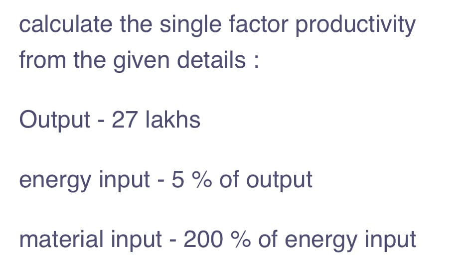 calculate the single factor productivity
from the given details :
Output - 27 lakhs
energy input - 5 % of output
material input - 200 % of energy input
