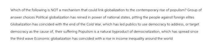 Which of the following is NOT a mechanism that could link globalization to the contemporary rise of populism? Group of
answer choices Political globalization has reined in power of national states, pitting the people against foreign elites
Globalization has coincided with the end of the Cold War, which has led publics to use democracy to address, or target
democracy as the cause of, their suffering Populism is a natural byproduct of democratization, which has spread since
the third wave Economic globalization has coincided with a rise in income inequality around the world