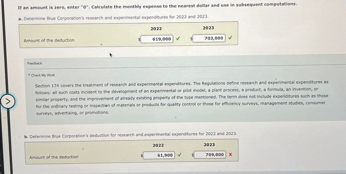 If an amount is zero, enter "0". Calculate the monthly expense to the nearest dollar and use in subsequent computations.
a. Determine Blue Corporation's research and experimental expenditures for 2022 and 2023.
Amount of the deduction
2022
619,000 ✔
2023
703,000 V
Feedback
▼ Check My Work
Section 174 covers the treatment of research and experimental expenditures. The Regulations define research and experimental expenditures as
follows: all such costs incident to the development of an experimental or pilot model, a plant process, a product, a formula, an invention, or
similar property, and the improvement of already existing property of the type mentioned. The term does not include expenditures such as those
for the ordinary testing or inspection of materials or products for quality control or those for efficiency surveys, management studies, consumer
surveys, advertising, or promotions.
b. Determine Blue Corporation's deduction for research and experimental expenditures for 2022 and 2023.
Amount of the deduction
2022
61,900
2023
709,000 X