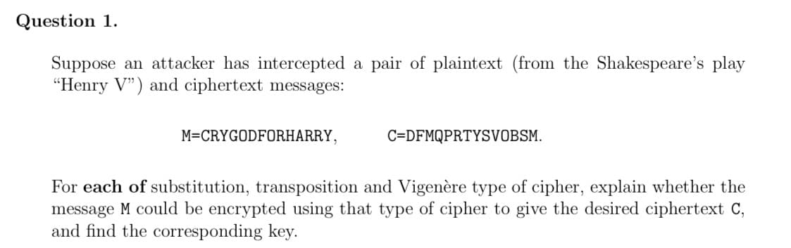 Question 1.
Suppose an attacker has intercepted a pair of plaintext (from the Shakespeare's play
"Henry V") and ciphertext messages:
M=CRYGODFORHARRY,
C=DFMQPRTYSVOBSM.
For each of substitution, transposition and Vigenère type of cipher, explain whether the
message M could be encrypted using that type of cipher to give the desired ciphertext C,
and find the corresponding key.
