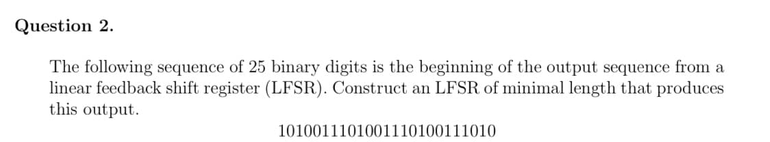 Question 2.
The following sequence of 25 binary digits is the beginning of the output sequence from a
linear feedback shift register (LFSR). Construct an LFSR of minimal length that produces
this output.
1010011101001110100111010
