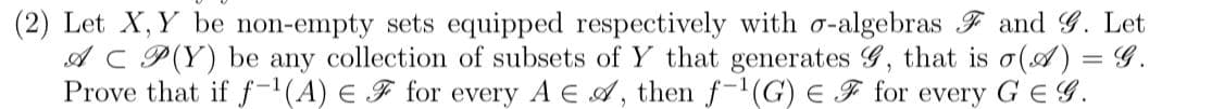 (2) Let X, Y be non-empty sets equipped respectively with o-algebras F and G. Let
AC P(Y) be any collection of subsets of Y that generates G, that is o(A) = G.
Prove that if f-(A) E F for every A E A, then f-(G) E F for every G E G.
