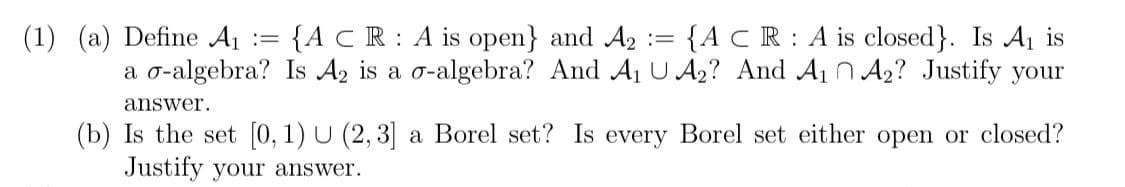 {ACR : A is closed}. Is A1 is
a o-algebra? Is Az is a o-algebra? And Aj U A2? And A1 n A2? Justify your
(1) (a) Define A1 := {A C R: A is open} and A2 :
answer.
(b) Is the set [0, 1) U (2, 3] a Borel set? Is every Borel set either open or closed?
Justify your answer.
