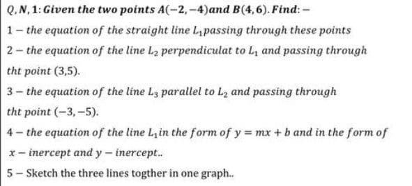 Q. N, 1: Given the two points A(-2,-4)and B(4,6). Find: -
1- the equation of the straight line L,passing through these points
2- the equation of the line L₂ perpendiculat to L₁ and passing through
the point (3,5).
3- the equation of the line L3 parallel to L₂ and passing through
the point (-3,-5).
4- the equation of the line L, in the form of y = mx + b and in the form of
x- inercept and y - inercept..
5- Sketch the three lines togther in one graph..