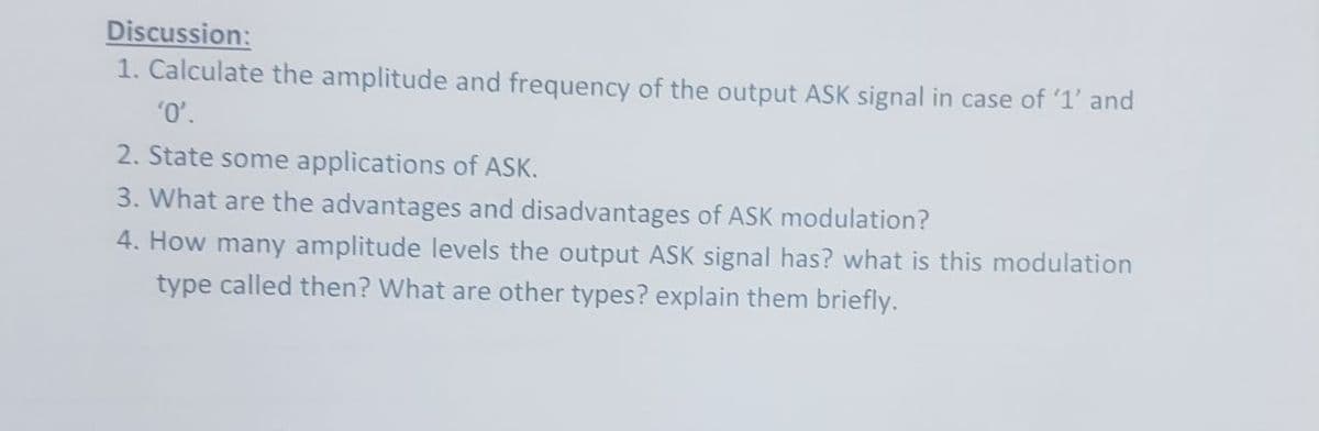 Discussion:
1. Calculate the amplitude and frequency of the output ASK signal in case of '1' and
0,
2. State some applications of ASK.
3. What are the advantages and disadvantages of ASK modulation?
4. How many amplitude levels the output ASK signal has? what is this modulation
type called then? What are other types? explain them briefly.
