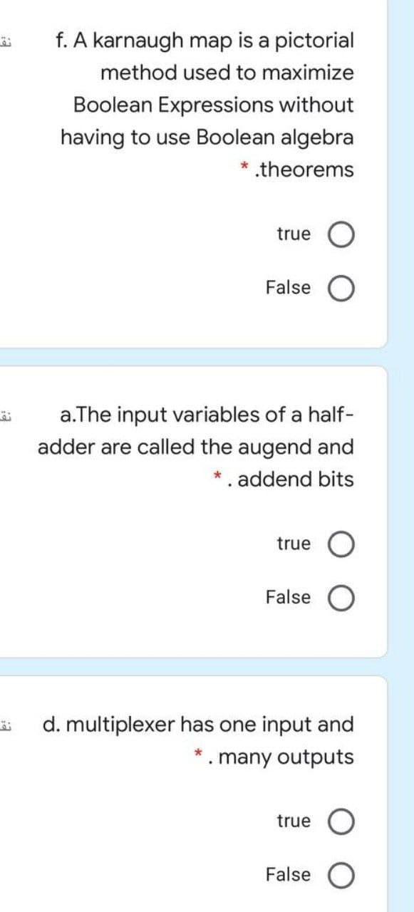 f. A karnaugh map is a pictorial
method used to maximize
Boolean Expressions without
having to use Boolean algebra
theorems
true
False O
a.The input variables of a half-
adder are called the augend and
*. addend bits
true
False
d. multiplexer has one input and
many outputs
true
False O
