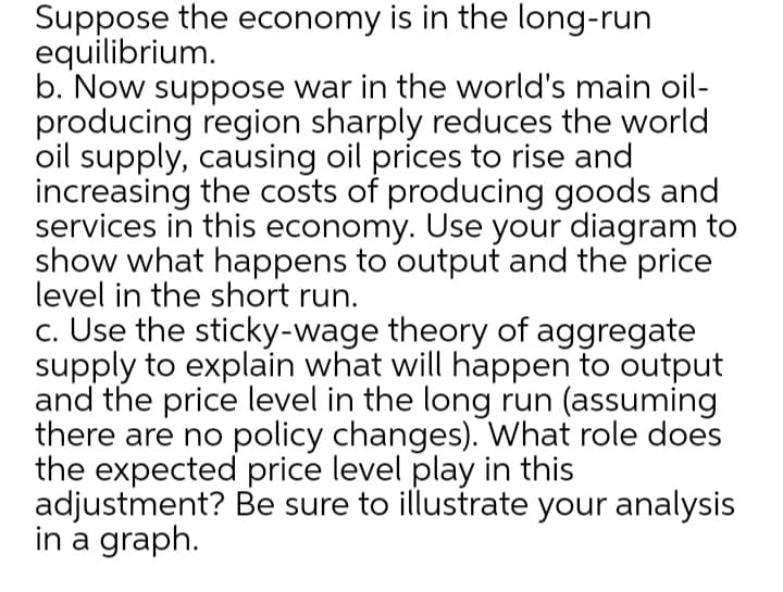 Suppose the economy is in the long-run
equilibrium.
b. Now suppose war in the world's main oil-
producing region sharply reduces the world
oil supply, causing oil prices to rise and
increasing the costs of producing goods and
services in this economy. Use your diagram to
show what happens to output and the price
level in the short run.
c. Use the sticky-wage theory of aggregate
supply to explain what will happen to output
and the price level in the long run (assuming
there are no policy changes). What role does
the expected price level play in this
adjustment? Be sure to illustrate your analysis
in a graph.
