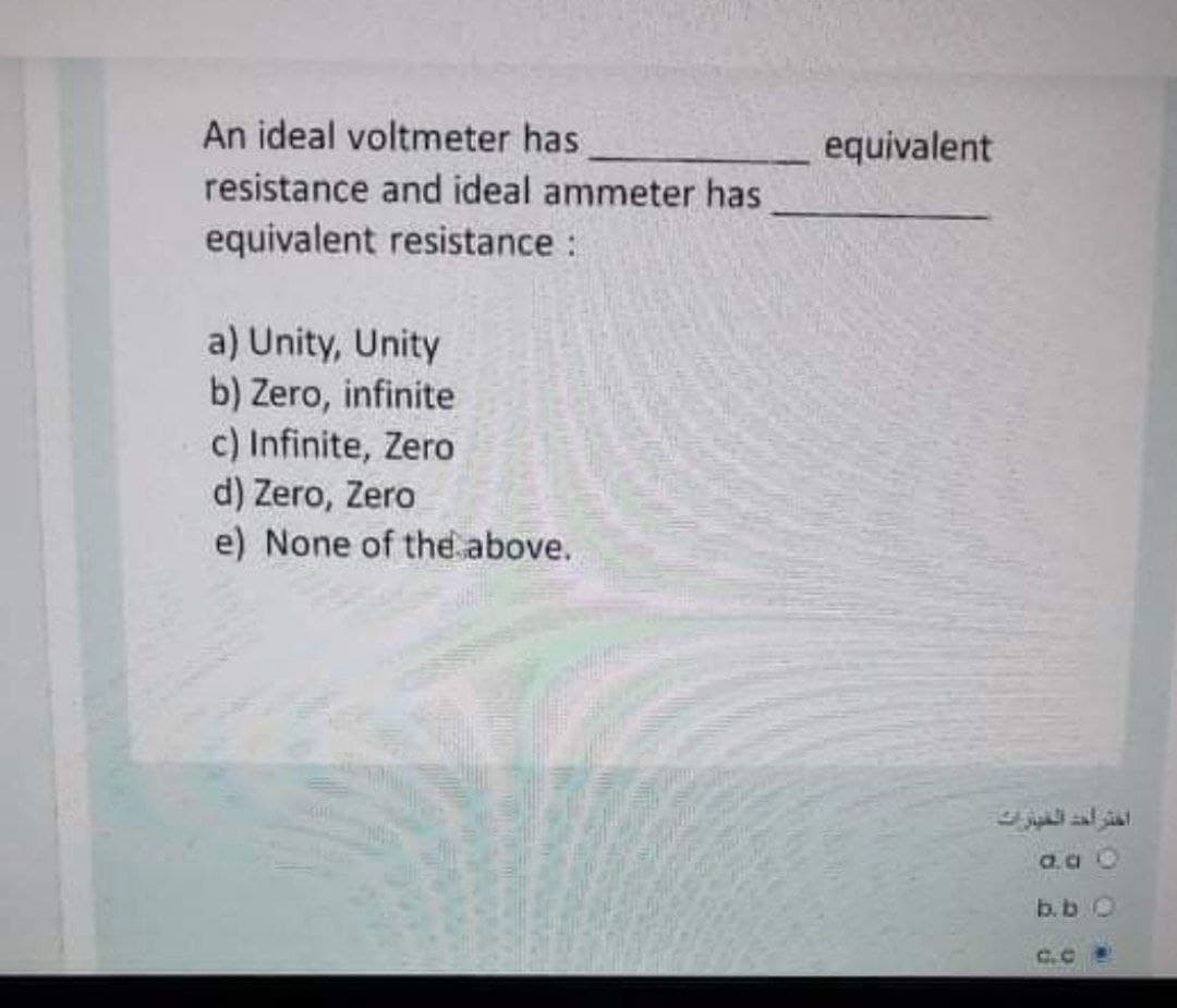 An ideal voltmeter has
equivalent
resistance and ideal ammeter has
equivalent resistance:
a) Unity, Unity
b) Zero, infinite
c) Infinite, Zero
d) Zero, Zero
e) None of the above.
a.a O
b.b O
C.C
