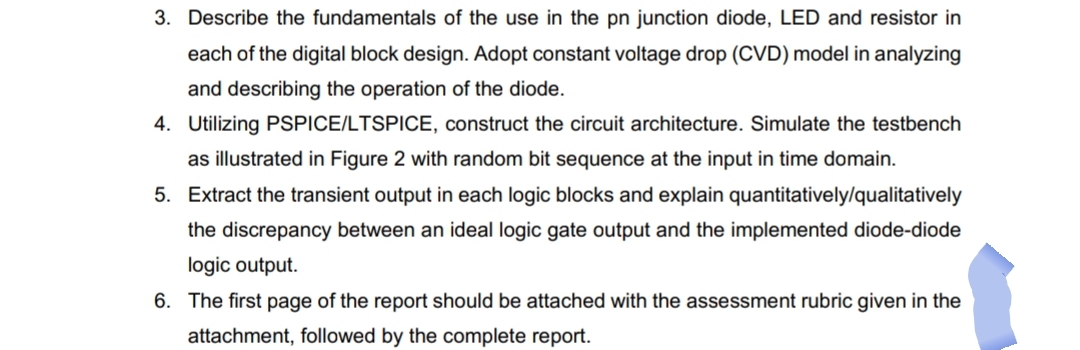 3. Describe the fundamentals of the use in the pn junction diode, LED and resistor in
each of the digital block design. Adopt constant voltage drop (CVD) model in analyzing
and describing the operation of the diode.
4. Utilizing PSPICE/LTSPICE, construct the circuit architecture. Simulate the testbench
as illustrated in Figure 2 with random bit sequence at the input in time domain.
5. Extract the transient output in each logic blocks and explain quantitatively/qualitatively
the discrepancy between an ideal logic gate output and the implemented diode-diode
logic output.
6. The first page of the report should be attached with the assessment rubric given in the
attachment, followed by the complete report.

